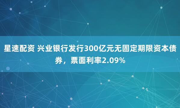 星速配资 兴业银行发行300亿元无固定期限资本债券，票面利率2.09%