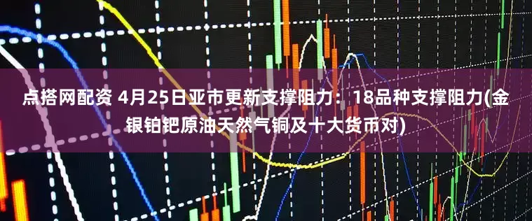 点搭网配资 4月25日亚市更新支撑阻力：18品种支撑阻力(金银铂钯原油天然气铜及十大货币对)