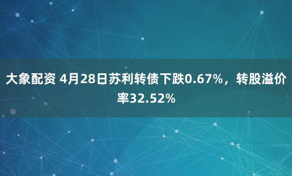 大象配资 4月28日苏利转债下跌0.67%，转股溢价率32.52%
