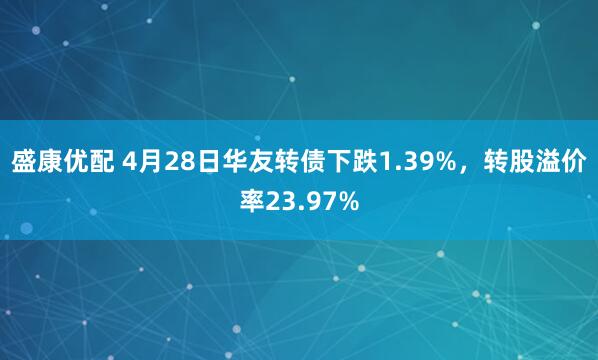 盛康优配 4月28日华友转债下跌1.39%，转股溢价率23.97%