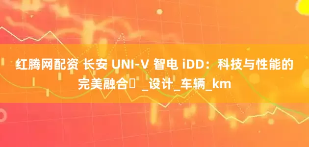 红腾网配资 长安 UNI-V 智电 iDD：科技与性能的完美融合​_设计_车辆_km
