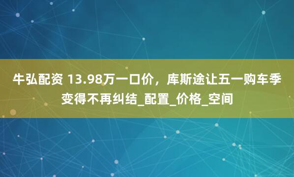牛弘配资 13.98万一口价，库斯途让五一购车季变得不再纠结_配置_价格_空间