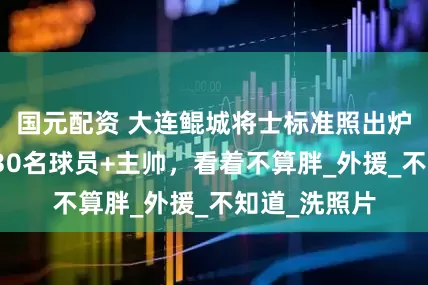 国元配资 大连鲲城将士标准照出炉，穆谢奎等30名球员+主帅，看着不算胖_外援_不知道_洗照片