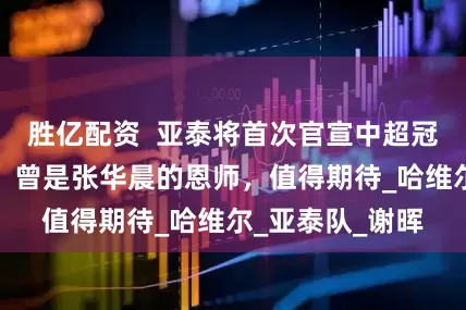 胜亿配资  亚泰将首次官宣中超冠军队名帅执教！曾是张华晨的恩师，值得期待_哈维尔_亚泰队_谢晖