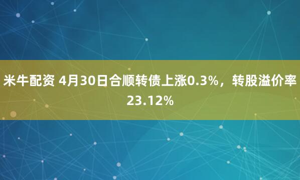 米牛配资 4月30日合顺转债上涨0.3%，转股溢价率23.12%