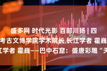 盛多网 时代光影 百部川扬 | 四川大学杰出教授 考古文博学院学术院长 长江学者 霍巍——巴中石窟：盛唐彩雕“天花板”