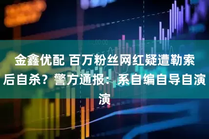 金鑫优配 百万粉丝网红疑遭勒索后自杀？警方通报：系自编自导自演