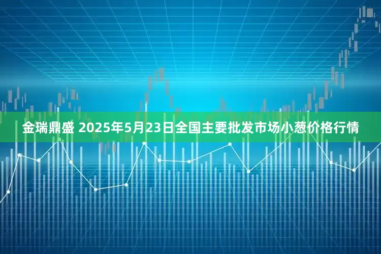 金瑞鼎盛 2025年5月23日全国主要批发市场小葱价格行情