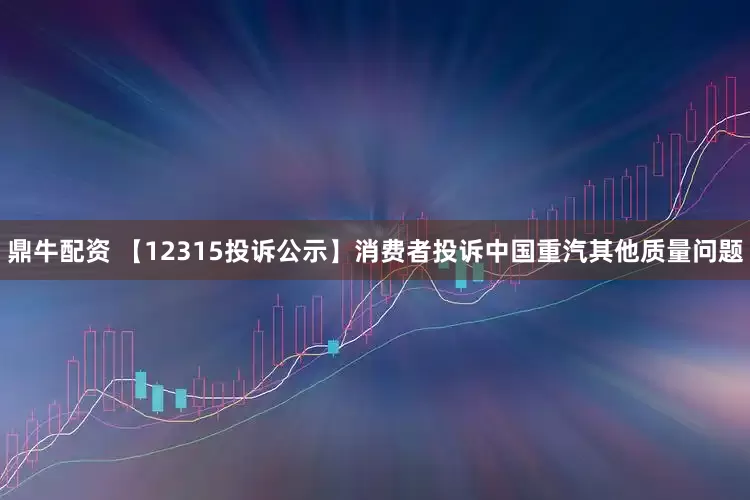 鼎牛配资 【12315投诉公示】消费者投诉中国重汽其他质量问题