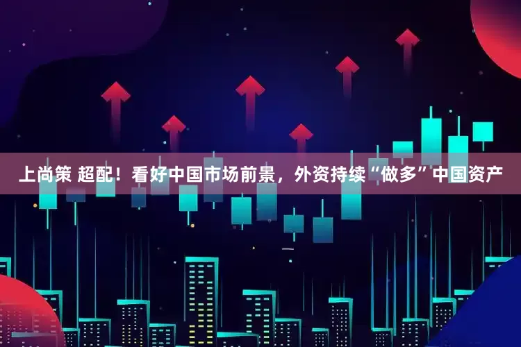 上尚策 超配！看好中国市场前景，外资持续“做多”中国资产