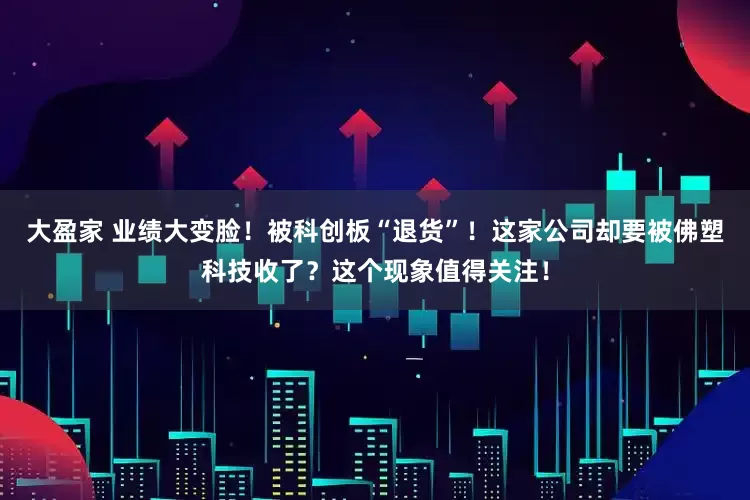 大盈家 业绩大变脸！被科创板“退货”！这家公司却要被佛塑科技收了？这个现象值得关注！